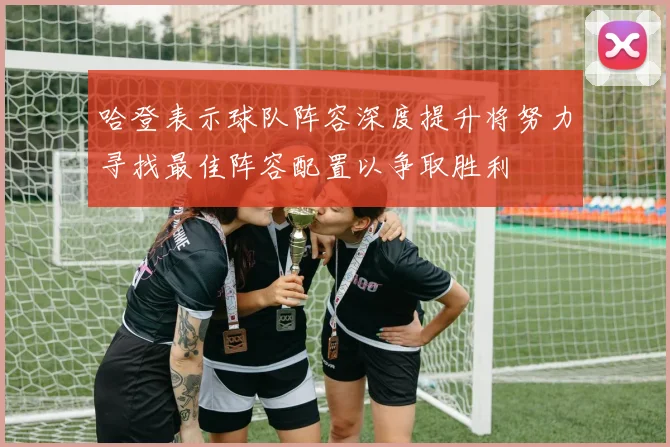 哈登表示球队阵容深度提升将努力寻找最佳阵容配置以争取胜利