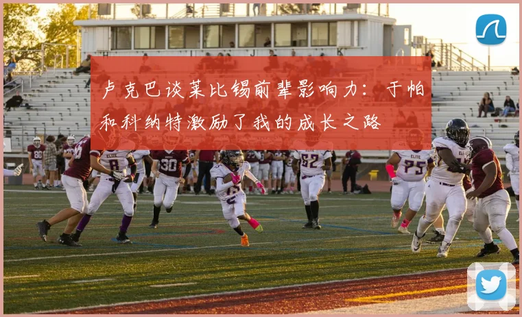 卢克巴谈莱比锡前辈影响力：于帕和科纳特激励了我的成长之路
