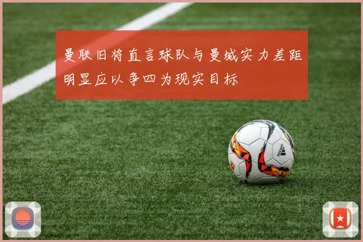 曼联旧将直言球队与曼城实力差距明显应以争四为现实目标