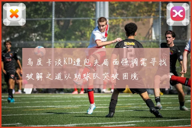 乌度卡谈KD遭包夹局面强调需寻找破解之道以助球队突破困境