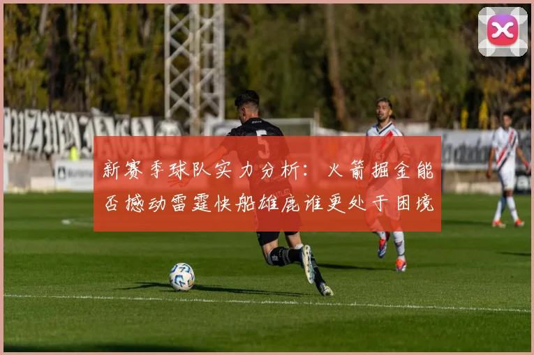 新赛季球队实力分析：火箭掘金能否撼动雷霆快船雄鹿谁更处于困境