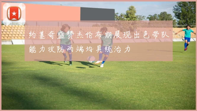 约基奇盛赞杰伦布朗展现出色带队能力攻防两端均具统治力