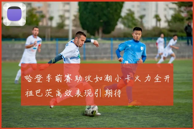 哈登季前赛助攻如潮小卡火力全开祖巴茨高效表现引期待