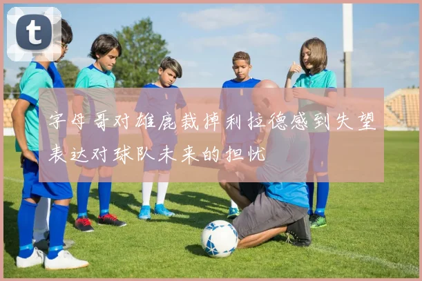 字母哥对雄鹿裁掉利拉德感到失望表达对球队未来的担忧