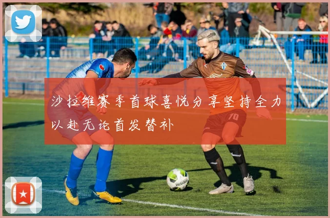 沙拉维赛季首球喜悦分享坚持全力以赴无论首发替补