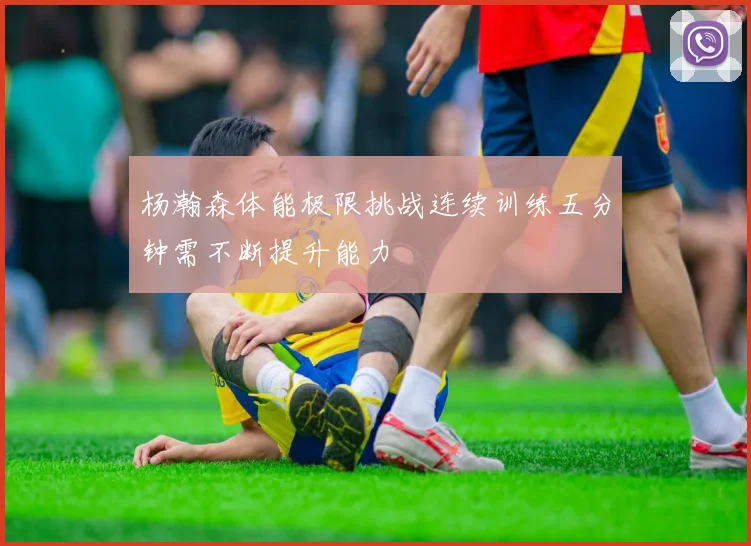 杨瀚森体能极限挑战连续训练五分钟需不断提升能力