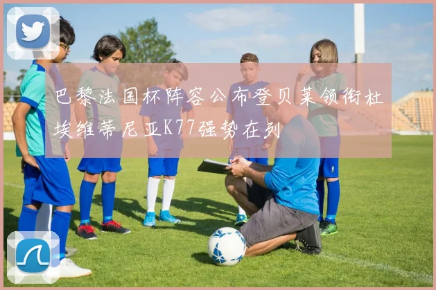 巴黎法国杯阵容公布登贝莱领衔杜埃维蒂尼亚K77强势在列