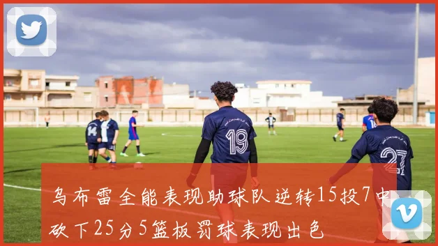 乌布雷全能表现助球队逆转15投7中砍下25分5篮板罚球表现出色