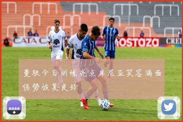 曼联今日训练亮点库尼亚笑容满面伤势恢复良好