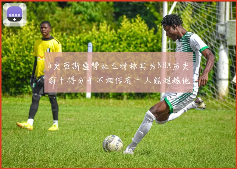 A史密斯盛赞杜兰特称其为NBA历史前十得分手不相信有十人能超越他