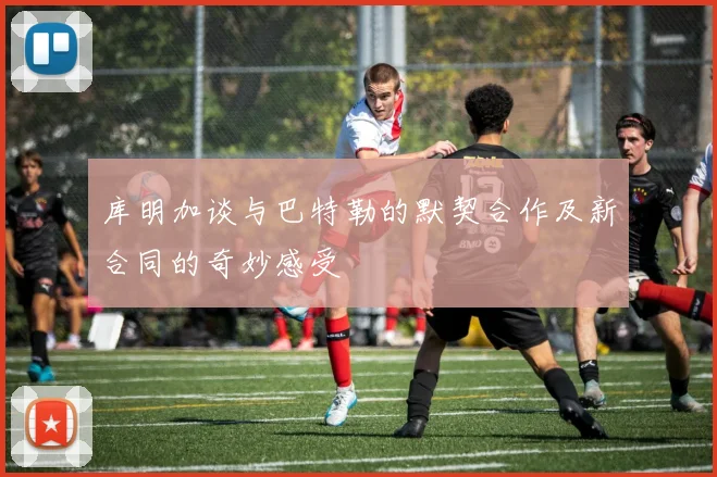 库明加谈与巴特勒的默契合作及新合同的奇妙感受