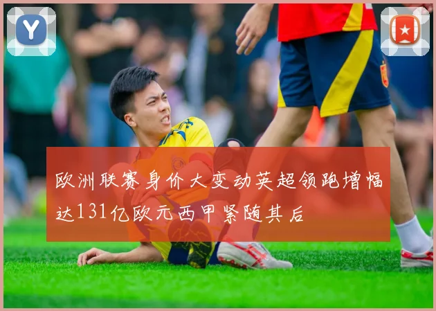 欧洲联赛身价大变动英超领跑增幅达131亿欧元西甲紧随其后