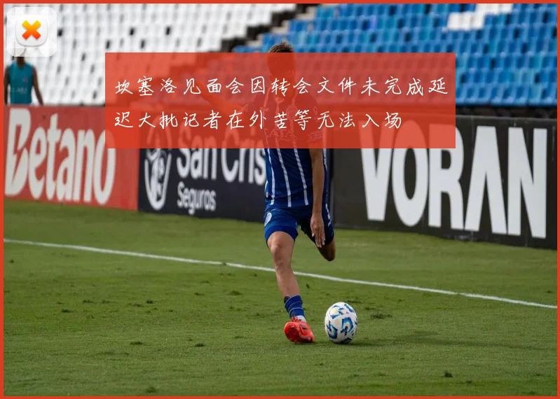 坎塞洛见面会因转会文件未完成延迟大批记者在外苦等无法入场