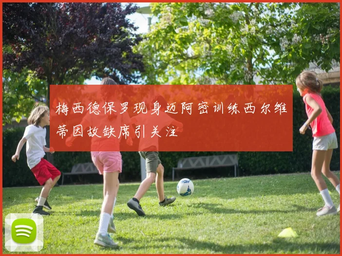 梅西德保罗现身迈阿密训练西尔维蒂因故缺席引关注