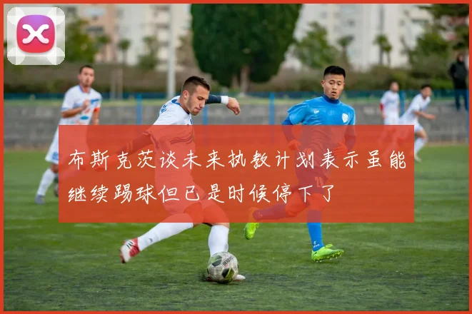 布斯克茨谈未来执教计划表示虽能继续踢球但已是时候停下了