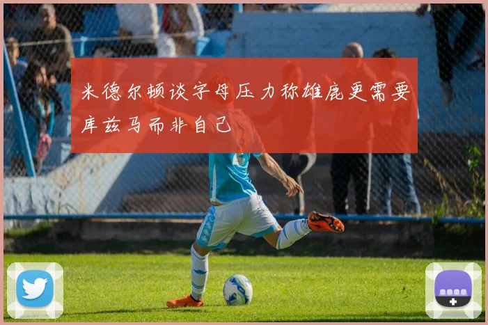 米德尔顿谈字母压力称雄鹿更需要库兹马而非自己