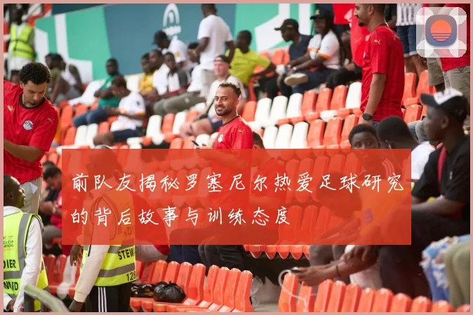 前队友揭秘罗塞尼尔热爱足球研究的背后故事与训练态度