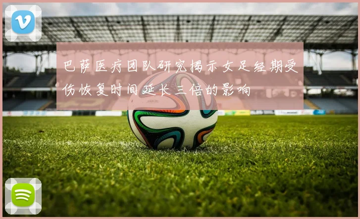 巴萨医疗团队研究揭示女足经期受伤恢复时间延长三倍的影响