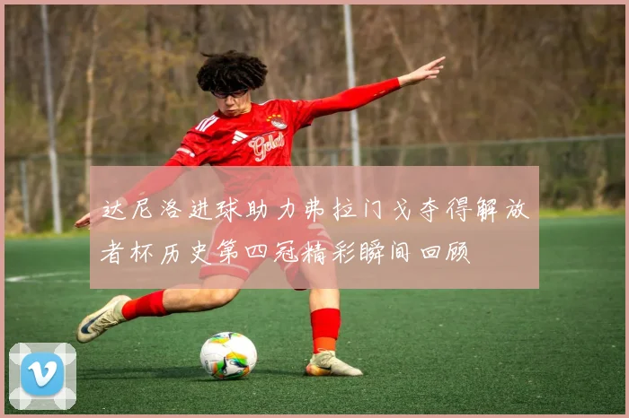 达尼洛进球助力弗拉门戈夺得解放者杯历史第四冠精彩瞬间回顾