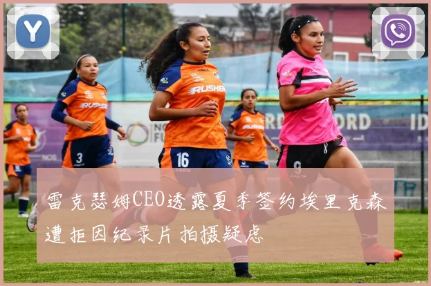 雷克瑟姆CEO透露夏季签约埃里克森遭拒因纪录片拍摄疑虑