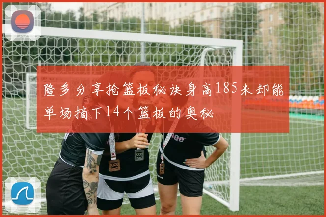 隆多分享抢篮板秘诀身高185米却能单场摘下14个篮板的奥秘