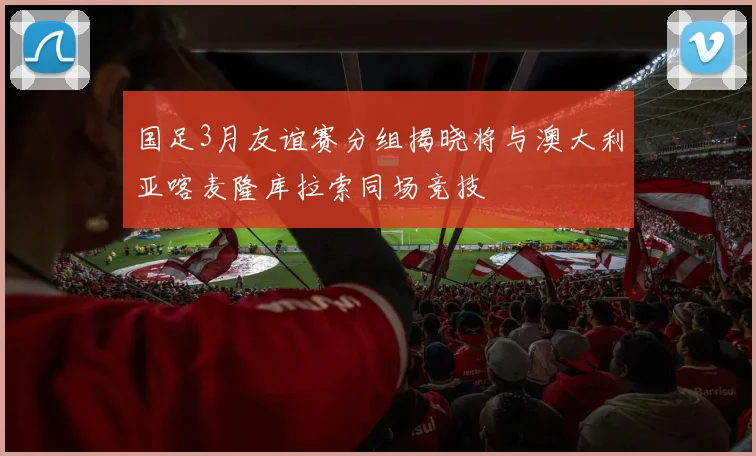 国足3月友谊赛分组揭晓将与澳大利亚喀麦隆库拉索同场竞技