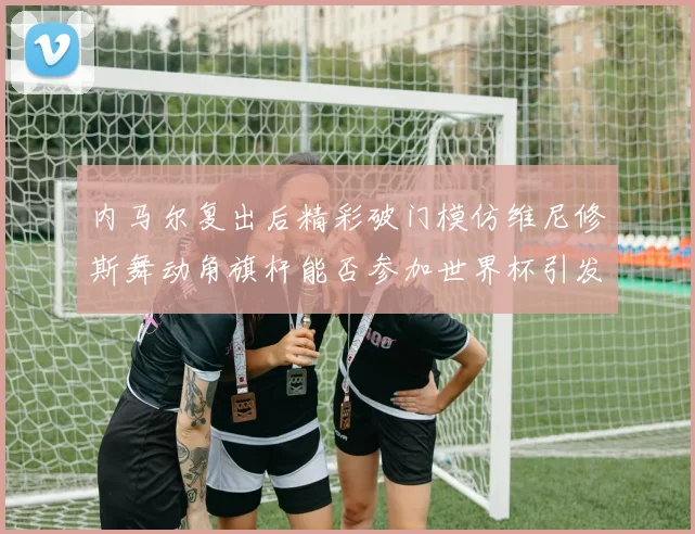 内马尔复出后精彩破门模仿维尼修斯舞动角旗杆能否参加世界杯引发热议