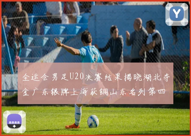 全运会男足U20决赛结果揭晓湖北夺金广东银牌上海获铜山东名列第四