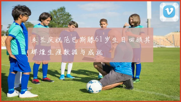 米兰庆祝范巴斯滕61岁生日回顾其辉煌生涯数据与成就