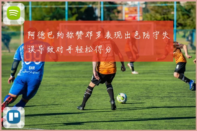 阿德巴约称赞邓罗表现出色防守失误导致对手轻松得分