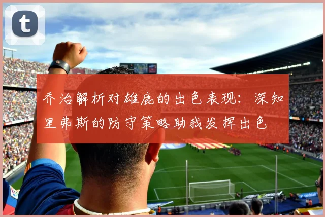 乔治解析对雄鹿的出色表现：深知里弗斯的防守策略助我发挥出色
