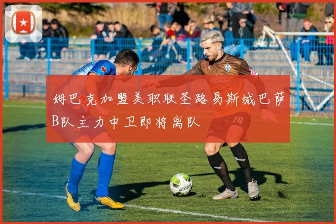 姆巴克加盟美职联圣路易斯城巴萨B队主力中卫即将离队