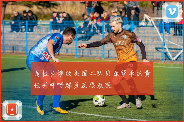 乌拉圭惨败美国二队贝尔萨承认责任并呼吁球员反思表现
