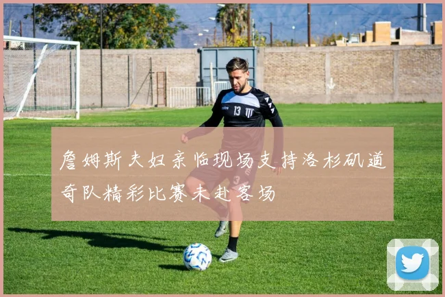 詹姆斯夫妇亲临现场支持洛杉矶道奇队精彩比赛未赴客场