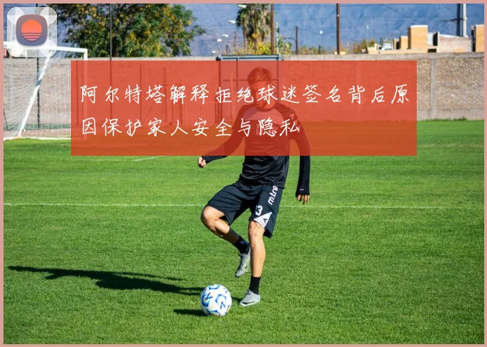 阿尔特塔解释拒绝球迷签名背后原因保护家人安全与隐私