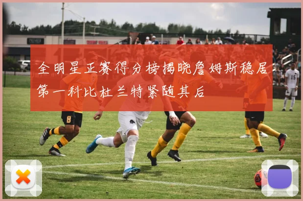 全明星正赛得分榜揭晓詹姆斯稳居第一科比杜兰特紧随其后